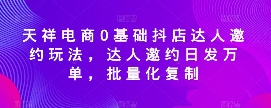 天祥电商0基础抖店达人邀约玩法，达人邀约日发万单，批量化复制 - 副业心选-副业心选