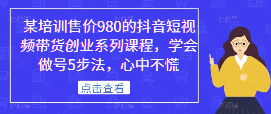 某培训售价980的抖音短视频带货创业系列课程，学会做号5步法，心中不慌 - 副业心选-副业心选