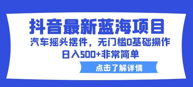 抖音最新蓝海项目，汽车摇头摆件，无门槛0基础操作，日入500+非常简单【拆解】-副业心选