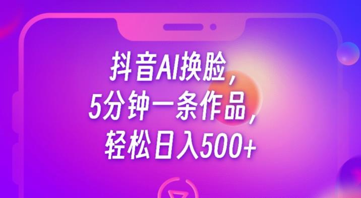抖音AI换脸，5分钟一条作品，轻松日入500+【揭秘】-副业心选