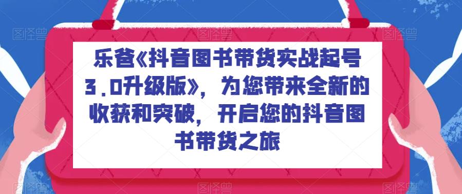 乐爸《抖音图书带货实战起号3.0升级版》，为您带来全新的收获和突破，开启您的抖音图书带货之旅 - 副业心选-副业心选