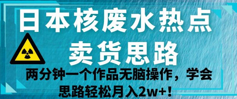 日本核废水热点卖货思路，两分钟一个作品无脑操作，学会思路轻松月入2w+【揭秘】-副业心选