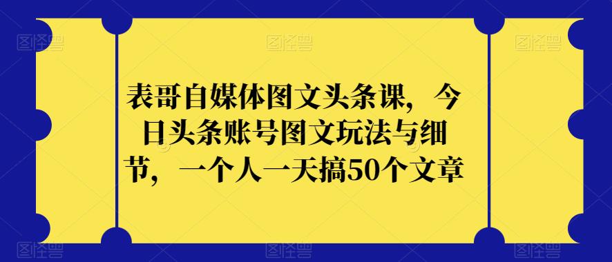 表哥自媒体图文头条课，今日头条账号图文玩法与细节，一个人一天搞50个文章-副业心选