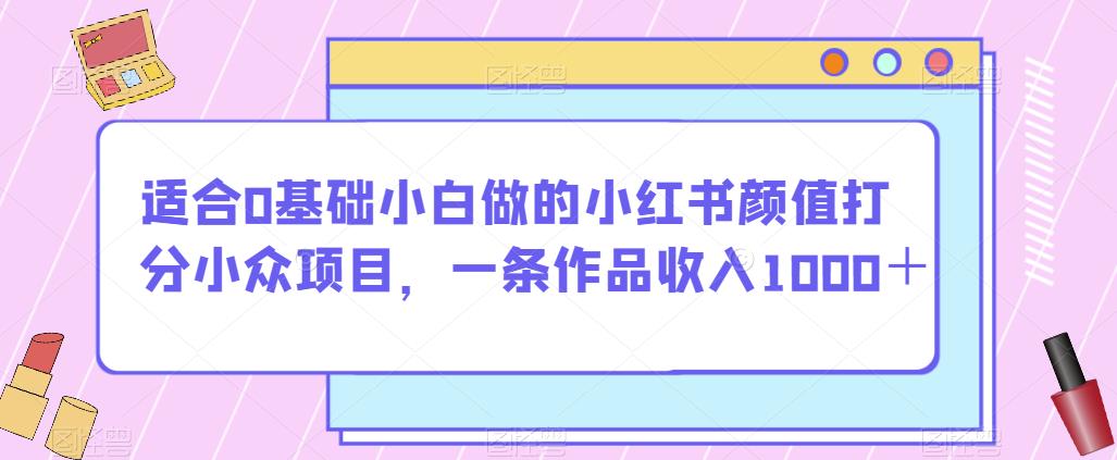 适合0基础小白做的小红书颜值打分小众项目，一条作品收入1000＋【揭秘】 - 副业心选-副业心选