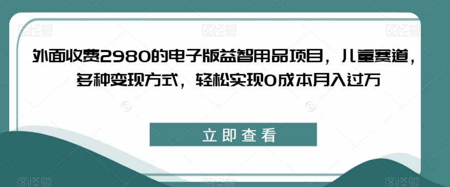 外面收费2980的电子版益智用品项目，儿童赛道，多种变现方式，轻松实现0成本月入过万【揭秘】 - 副业心选-副业心选