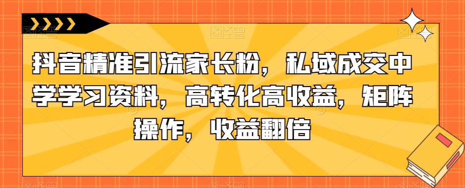 抖音精准引流家长粉，私域成交中学学习资料，高转化高收益，矩阵操作，收益翻倍【揭秘】 - 副业心选-副业心选