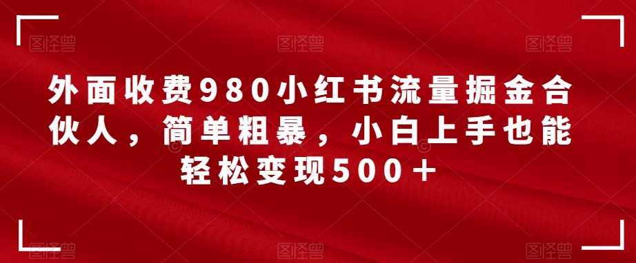 外面收费980小红书流量掘金合伙人，简单粗暴，小白上手也能轻松变现500＋【揭秘】 - 副业心选-副业心选