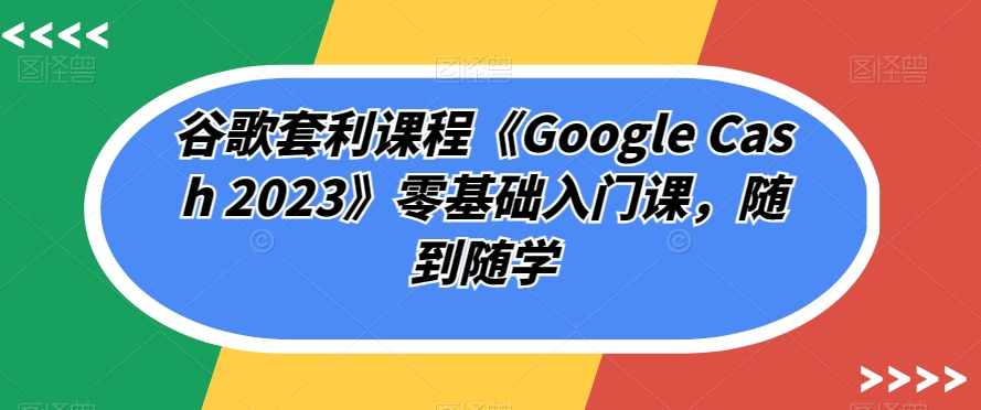 谷歌套利课程《Google Cash 2023》零基础入门课，随到随学 - 副业心选-副业心选