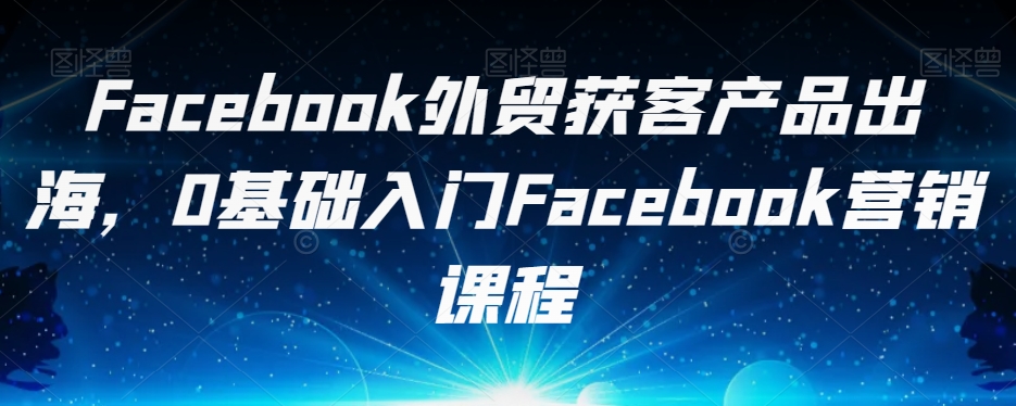 Facebook外贸获客产品出海，0基础入门Facebook营销课程 - 副业心选-副业心选