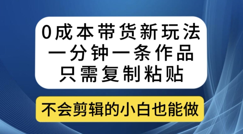 0成本带货新玩法，一分钟一条作品，只需复制粘贴就可以做 - 副业心选-副业心选