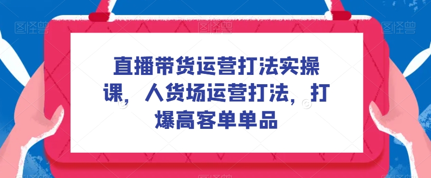 直播带货运营打法实操课，人货场运营打法，打爆高客单单品-副业心选