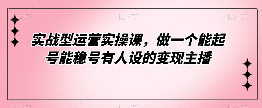 实战型运营实操课，做一个能起号能稳号有人设的变现主播-副业心选