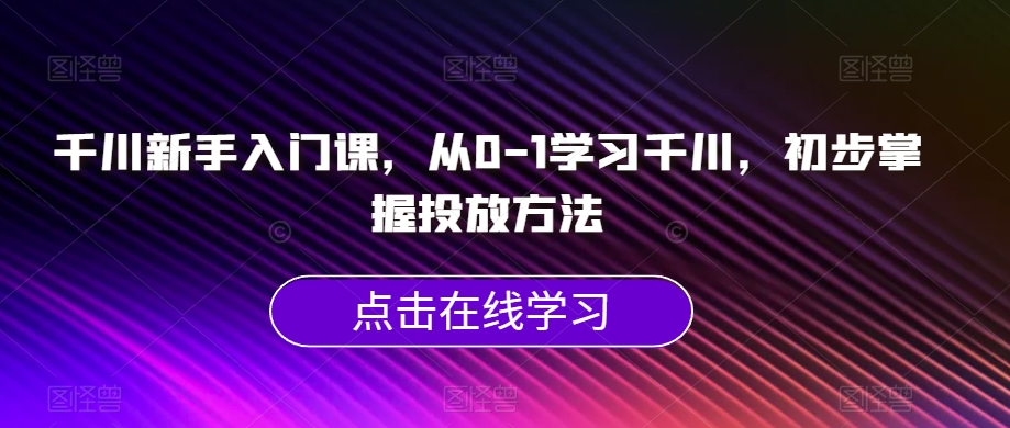 千川新手入门课，从0-1学习千川，初步掌握投放方法 - 副业心选-副业心选