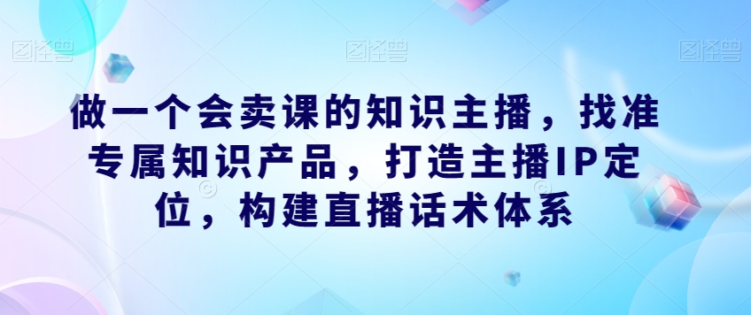 做一个会卖课的知识主播，找准专属知识产品，打造主播IP定位，构建直播话术体系-副业心选