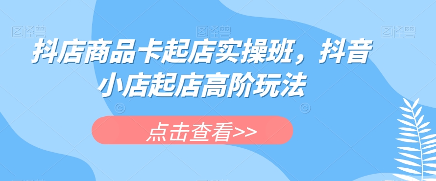 抖店商品卡起店实操班，抖音小店起店高阶玩法 - 副业心选-副业心选