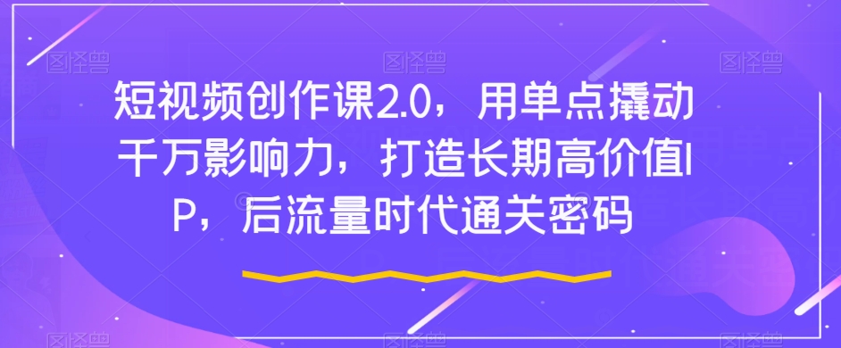 短视频创作课2.0，用单点撬动千万影响力，打造长期高价值IP，后流量时代通关密码 - 副业心选-副业心选
