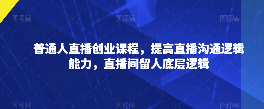 普通人直播创业课程，提高直播沟通逻辑能力，直播间留人底层逻辑 - 副业心选-副业心选
