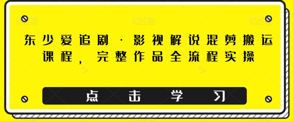 东少爱追剧·影视解说混剪搬运课程，完整作品全流程实操 - 副业心选-副业心选