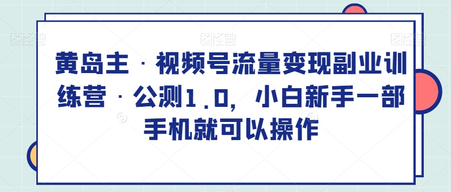 黄岛主·视频号流量变现副业训练营·公测1.0，小白新手一部手机就可以操作 - 副业心选-副业心选