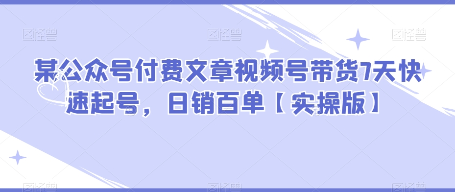 某公众号付费文章视频号带货7天快速起号，日销百单【实操版】 - 副业心选-副业心选