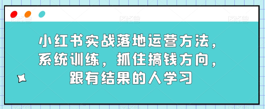 小红书实战落地运营方法，系统训练，抓住搞钱方向，跟有结果的人学习 - 副业心选-副业心选