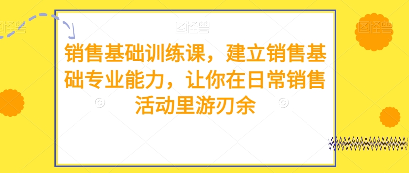 销售基础训练课，建立销售基础专业能力，让你在日常销售活动里游刃余 - 副业心选-副业心选