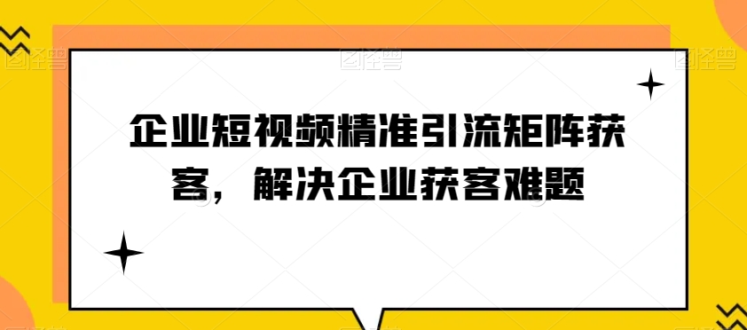 企业短视频精准引流矩阵获客，解决企业获客难题 - 副业心选-副业心选
