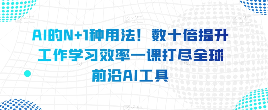 AI的N+1种用法！数十倍提升工作学习效率一课打尽全球前沿AI工具 - 副业心选-副业心选