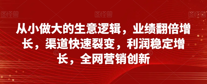 从小做大的生意逻辑，业绩翻倍增长，渠道快速裂变，利润稳定增长，全网营销创新 - 副业心选-副业心选