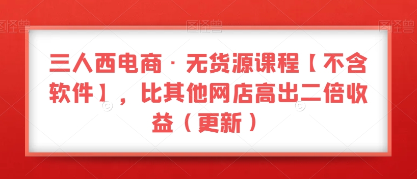 三人西电商·无货源课程【不含软件】，比其他网店高出二倍收益（更新）-副业心选