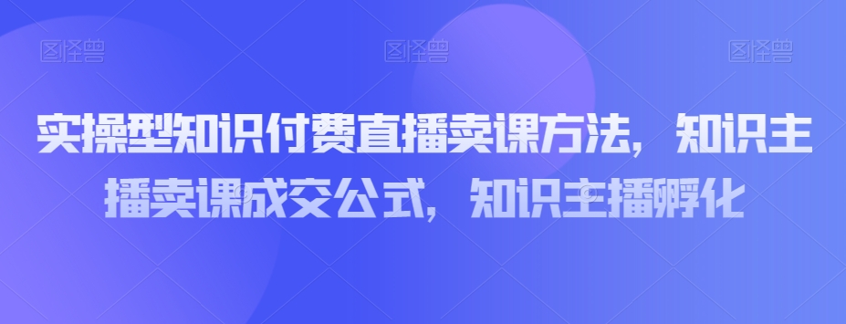 实操型知识付费直播卖课方法，知识主播卖课成交公式，知识主播孵化 - 副业心选-副业心选