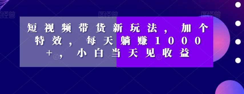 短视频带货新玩法，加个特效，每天躺赚1000+，小白当天见收益【揭秘】 - 副业心选-副业心选