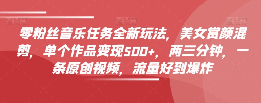 零粉丝音乐任务全新玩法，美女赏颜混剪，单个作品变现500+，两三分钟，一条原创视频，流量好到爆炸-副业心选