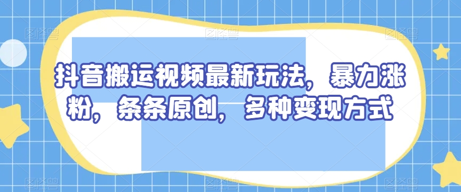 抖音搬运视频最新玩法，暴力涨粉，条条原创，多种变现方式【揭秘】-副业心选