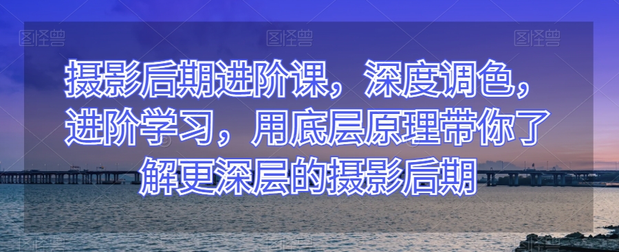 摄影后期进阶课，深度调色，进阶学习，用底层原理带你了解更深层的摄影后期 - 副业心选-副业心选