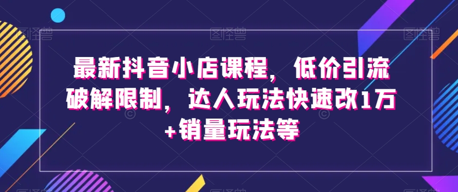最新抖音小店课程，低价引流破解限制，达人玩法快速改1万+销量玩法等 - 副业心选-副业心选