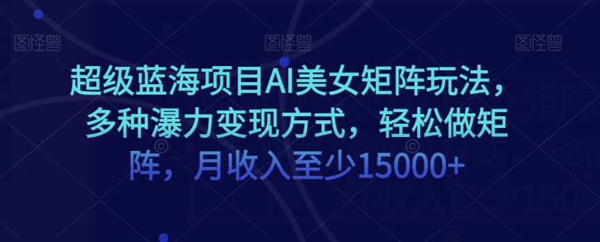 超级蓝海项目AI美女矩阵玩法，多种瀑力变现方式，轻松做矩阵，月收入至少15000+【揭秘】-副业心选