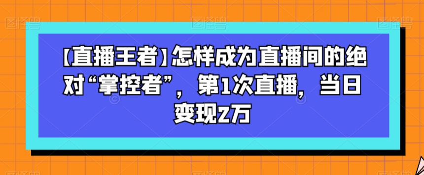 【直播王者】怎样成为直播间的绝对“掌控者”，第1次直播，当日变现2万 - 副业心选-副业心选