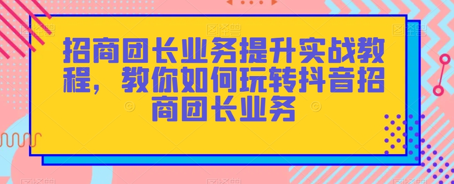 招商团长业务提升实战教程，教你如何玩转抖音招商团长业务 - 副业心选-副业心选
