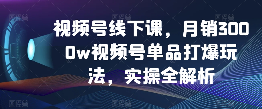 视频号线下课，月销3000w视频号单品打爆玩法，实操全解析 - 副业心选-副业心选