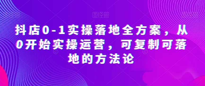 抖店0-1实操落地全方案，从0开始实操运营，可复制可落地的方法论 - 副业心选-副业心选