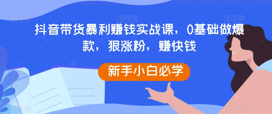 抖音带货暴利赚钱实战课，0基础做爆款，狠涨粉，赚快钱 - 副业心选-副业心选