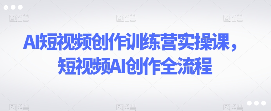 AI短视频创作训练营实操课，短视频AI创作全流程 - 副业心选-副业心选