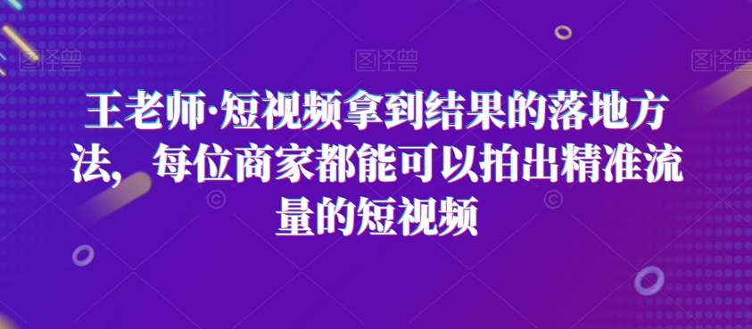 王老师·短视频拿到结果的落地方法，每位商家都能可以拍出精准流量的短视频 - 副业心选-副业心选