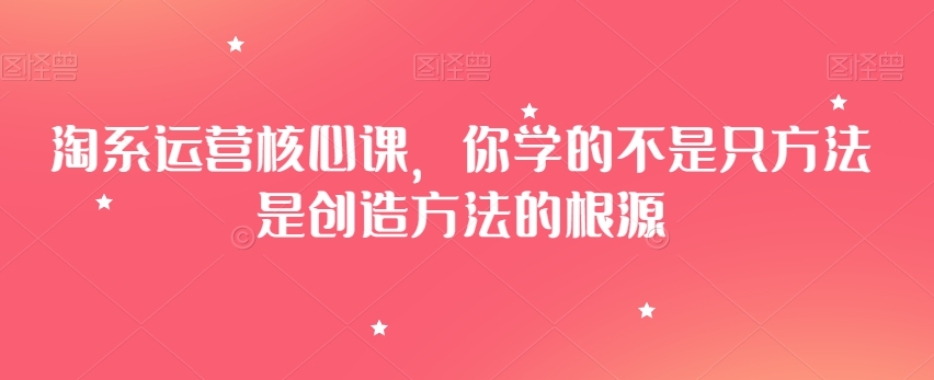 淘系运营核心课，你学的不是只方法是创造方法的根源 - 副业心选-副业心选