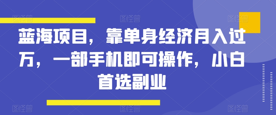 蓝海项目，靠单身经济月入过万，一部手机即可操作，小白首选副业【揭秘】 - 副业心选-副业心选