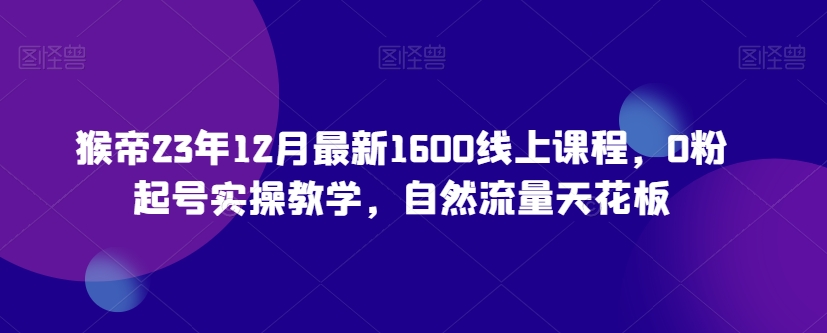 猴帝23年12月最新1600线上课程，0粉起号实操教学，自然流量天花板 - 副业心选-副业心选