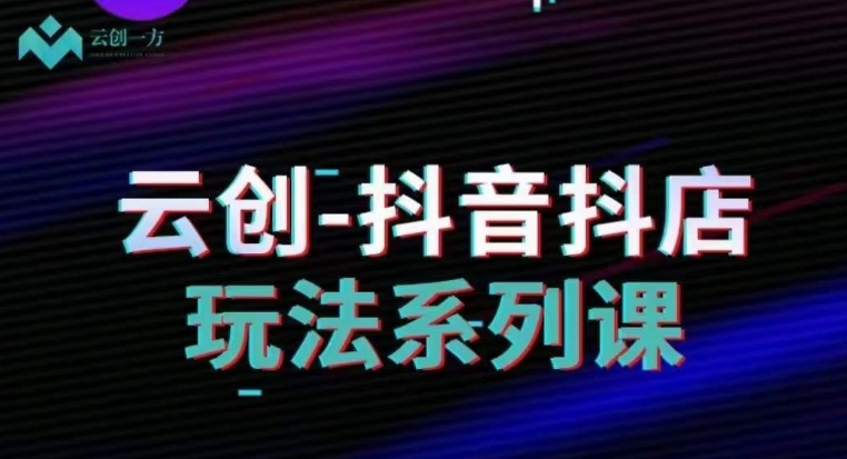 云创-抖音小店系列课，抖音小店运营全攻略 - 副业心选-副业心选