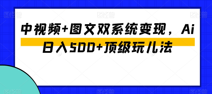 中视频+图文双系统变现，Ai日入500+顶级玩儿法 - 副业心选-副业心选