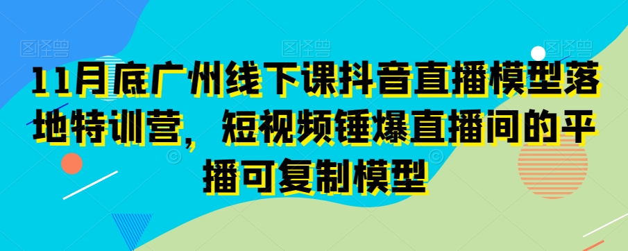 11月底广州线下课抖音直播模型落地特训营，短视频锤爆直播间的平播可复制模型-副业心选